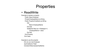 Properties
• ReadWrite
Example to declare a property
Public Class Employee
Private EmployeeName as String
Public Property EmpName as String
Get
Return EmployeeName
End Get
Set(ByVal Value as <<Datatype>>)
EmployeeName = value
End Set
End Property
End Class
Example to use the property
Dim ob j as new Employee
obj.EmpName=“Kala”
Console.WriteLine(obj.EmpName)
 