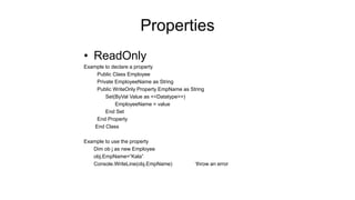 Properties
• ReadOnly
Example to declare a property
Public Class Employee
Private EmployeeName as String
Public WriteOnly Property EmpName as String
Set(ByVal Value as <<Datatype>>)
EmployeeName = value
End Set
End Property
End Class
Example to use the property
Dim ob j as new Employee
obj.EmpName=“Kala”
Console.WriteLine(obj.EmpName) ‘throw an error
 
