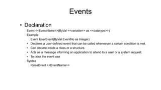 Events
• Declaration
Event <<EventName>>(ByVal <<variable>> as <<datatype>>)
Example
Event UserEvent(ByVal EventNo as Integer)
• Declares a user-defined event that can be called wheneever a certain condition is met.
• Can declare inside a class or a structure.
• Acts as a message informing an application to attend to a user or a system request.
• To raise the event use
Syntax
RaiseEvent <<EventName>>
 