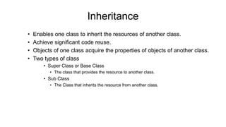 Inheritance
• Enables one class to inherit the resources of another class.
• Achieve significant code reuse.
• Objects of one class acquire the properties of objects of another class.
• Two types of class
• Super Class or Base Class
• The class that provides the resource to another class.
• Sub Class
• The Class that inherits the resource from another class.
 