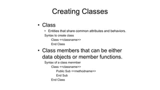 Creating Classes
• Class
• Entities that share common attributes and behaviors.
Syntax to create class
Class <<classname>>
End Class
• Class members that can be either
data objects or member functions.
Syntax of a class menmber
Class <<classname>>
Public Sub <<methodname>>
End Sub
End Class
 