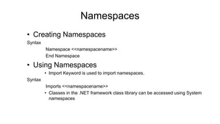 • Creating Namespaces
Syntax
Namespace <<namespacename>>
End Namespace
• Using Namespaces
• Import Keyword is used to import namespaces.
Syntax
Imports <<namespacename>>
• Classes in the .NET framework class library can be accessed using System
namespaces
Namespaces
 
