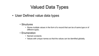 • User Defined value data types
• Structures
• Stores multiple values in the form of a record that can be of same type or of
different types.
• Enumeration
• Named constants
• Values with unique names so that the values can be identified globally.
Valued Data Types
 