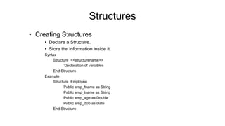 • Creating Structures
• Declare a Structure.
• Store the information inside it.
Syntax
Structure <<structurename>>
‘Declaration of variables
End Structure
Example
Structure Employee
Public emp_fname as String
Public emp_lname as String
Public emp_age as Double
Public emp_dob as Date
End Structure
Structures
 