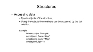 Structures
• Accessing data
• Create objects of the structure
• Using the objects the members can be accessed by the dot
notation.
Example
Dim empobj as Employee
empobj.emp_fname=“Kala”
empobj.emp_lname=“Mala”
empobj.emp_age=10
 