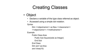 • Object
• Declare a variable of the type class referred as object.
• Accessed using a simple dot notation.
Syntax
Dim <<objectname>> as New <<classname>>
<<objectname>>.<<methodname>>
Example
Public Class Area
Public Sub Square(side as Integer)
End Sub
End Class
Dim are1 as Area
are1.Area(10)
Creating Classes
 