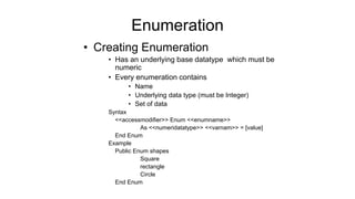 Enumeration
• Creating Enumeration
• Has an underlying base datatype which must be
numeric
• Every enumeration contains
• Name
• Underlying data type (must be Integer)
• Set of data
Syntax
<<accessmodifier>> Enum <<enumname>>
As <<numeridatatype>> <<varnam>> = [value]
End Enum
Example
Public Enum shapes
Square
rectangle
Circle
End Enum
 