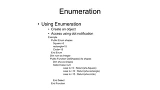 • Using Enumeration
• Create an object
• Access using dot notification
Example
Public Enum shapes
Square =5
rectangle=10
Circle=15
End Enum
Dim num as Integer
Public Function GetShapes() As shapes
Dim sha as shapes
Select Case num
case Is =5 : Return(sha.Square)
case Is =10 : Return(sha.rectangle)
case Is =15 : Return(sha.circle)
End Select
End Function
Enumeration
 
