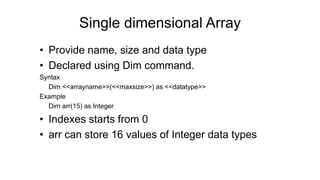 Single dimensional Array
• Provide name, size and data type
• Declared using Dim command.
Syntax
Dim <<arrayname>>(<<maxsize>>) as <<datatype>>
Example
Dim arr(15) as Integer
• Indexes starts from 0
• arr can store 16 values of Integer data types
 