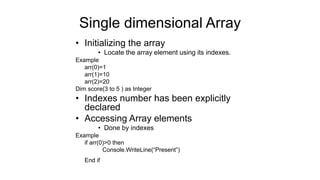 Single dimensional Array
• Initializing the array
• Locate the array element using its indexes.
Example
arr(0)=1
arr(1)=10
arr(2)=20
Dim score(3 to 5 ) as Integer
• Indexes number has been explicitly
declared
• Accessing Array elements
• Done by indexes
Example
if arr(0)>0 then
Console.WriteLine(“Present”)
End if
 