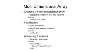 Multi Dimensional Array
• Creating a multi-dimensional array
• Specify the number of rows and columns
Example
Dim arr(4,5) as Integer
• Initialization
• Done by indexes
• Needs both indexes to locate
Example
arr(1,3) =20
• Accessing Elements
• Same as initialization
Example
if arr(1,3)>0 then
Console.WriteLine(“Present”)
End if
 