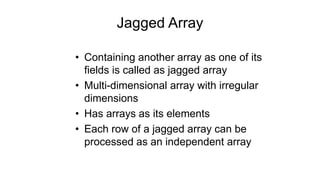 Jagged Array
• Containing another array as one of its
fields is called as jagged array
• Multi-dimensional array with irregular
dimensions
• Has arrays as its elements
• Each row of a jagged array can be
processed as an independent array
 