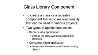 Class Library Component
• To create a class or a reusable
component that exposes functionality
that can be used in various projects.
• Two types of applications exists
• Server class application
• Defines the class with its methods and
attributes
• Consumer client application
• Implements the methods of the class using
objects
 