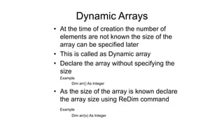Dynamic Arrays
• At the time of creation the number of
elements are not known the size of the
array can be specified later
• This is called as Dynamic array
• Declare the array without specifying the
size
Example
Dim arr() As Integer
• As the size of the array is known declare
the array size using ReDim command
Example
Dim arr(x) As Integer
 