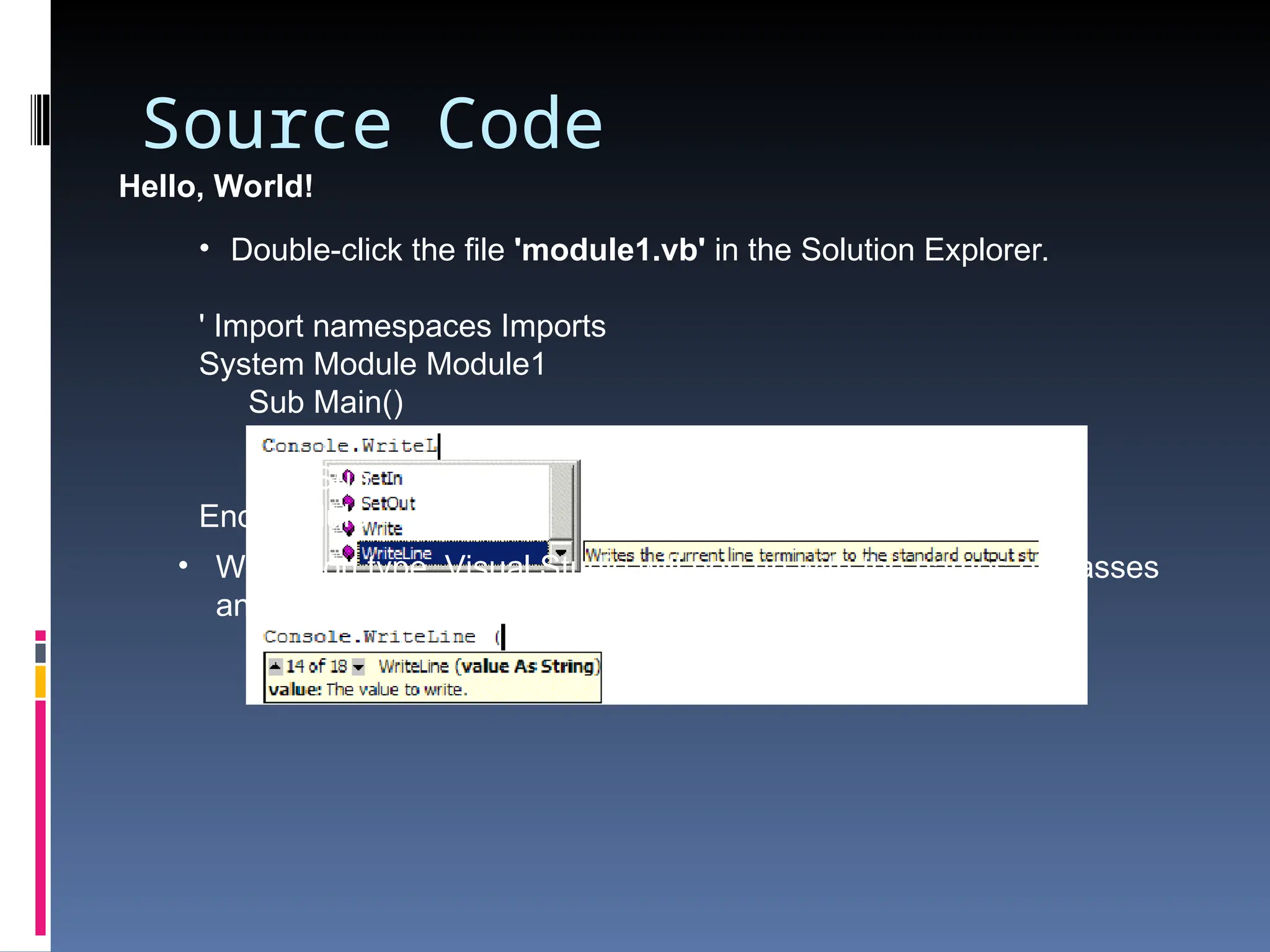Source Code Hello, World! • Double-click the file 'module1.vb' in the Solution Explorer. ' Import namespaces Imports System Module Module1 Sub Main() Console.WriteLine ("Hello World") End Sub End Module • When you type, Visual Studio will pop up with the names of classes and functions. 