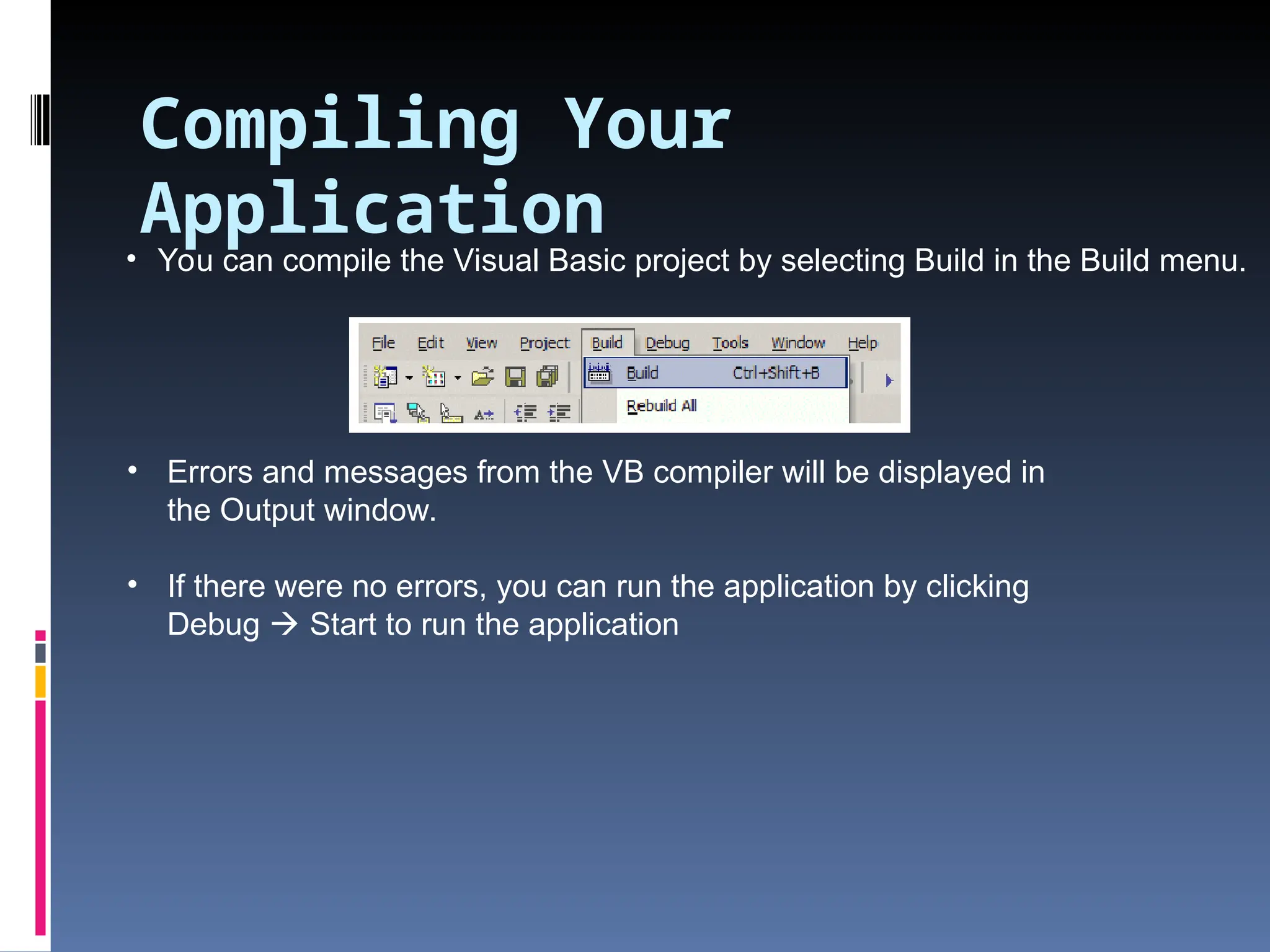 • You can compile the Visual Basic project by selecting Build in the Build menu. • Errors and messages from the VB compiler will be displayed in the Output window. • If there were no errors, you can run the application by clicking Debug  Start to run the application Compiling Your Application 