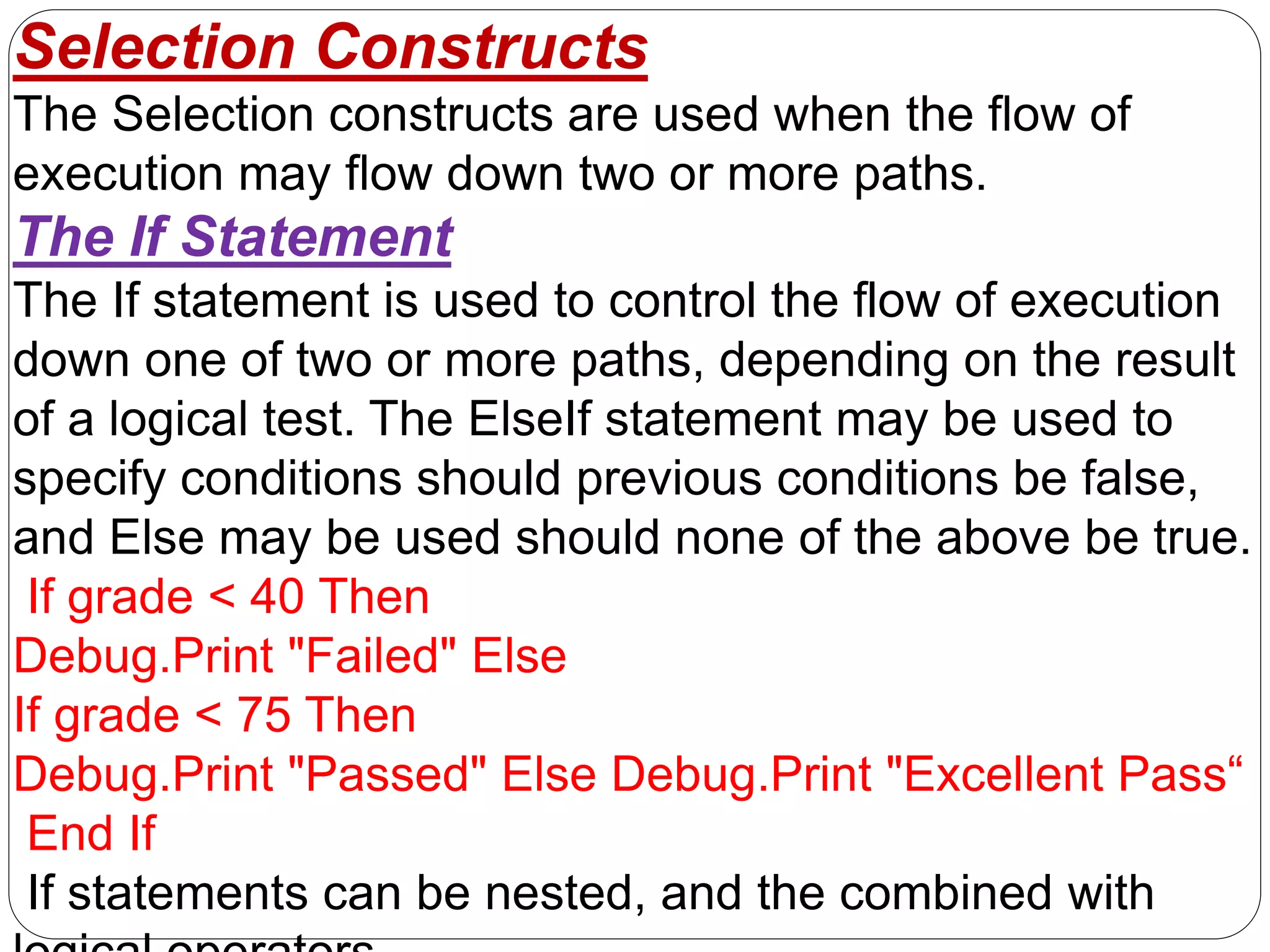 Selection Constructs
The Selection constructs are used when the flow of
execution may flow down two or more paths.
The If Statement
The If statement is used to control the flow of execution
down one of two or more paths, depending on the result
of a logical test. The ElseIf statement may be used to
specify conditions should previous conditions be false,
and Else may be used should none of the above be true.
If grade < 40 Then
Debug.Print "Failed" Else
If grade < 75 Then
Debug.Print "Passed" Else Debug.Print "Excellent Pass“
End If
If statements can be nested, and the combined with
 