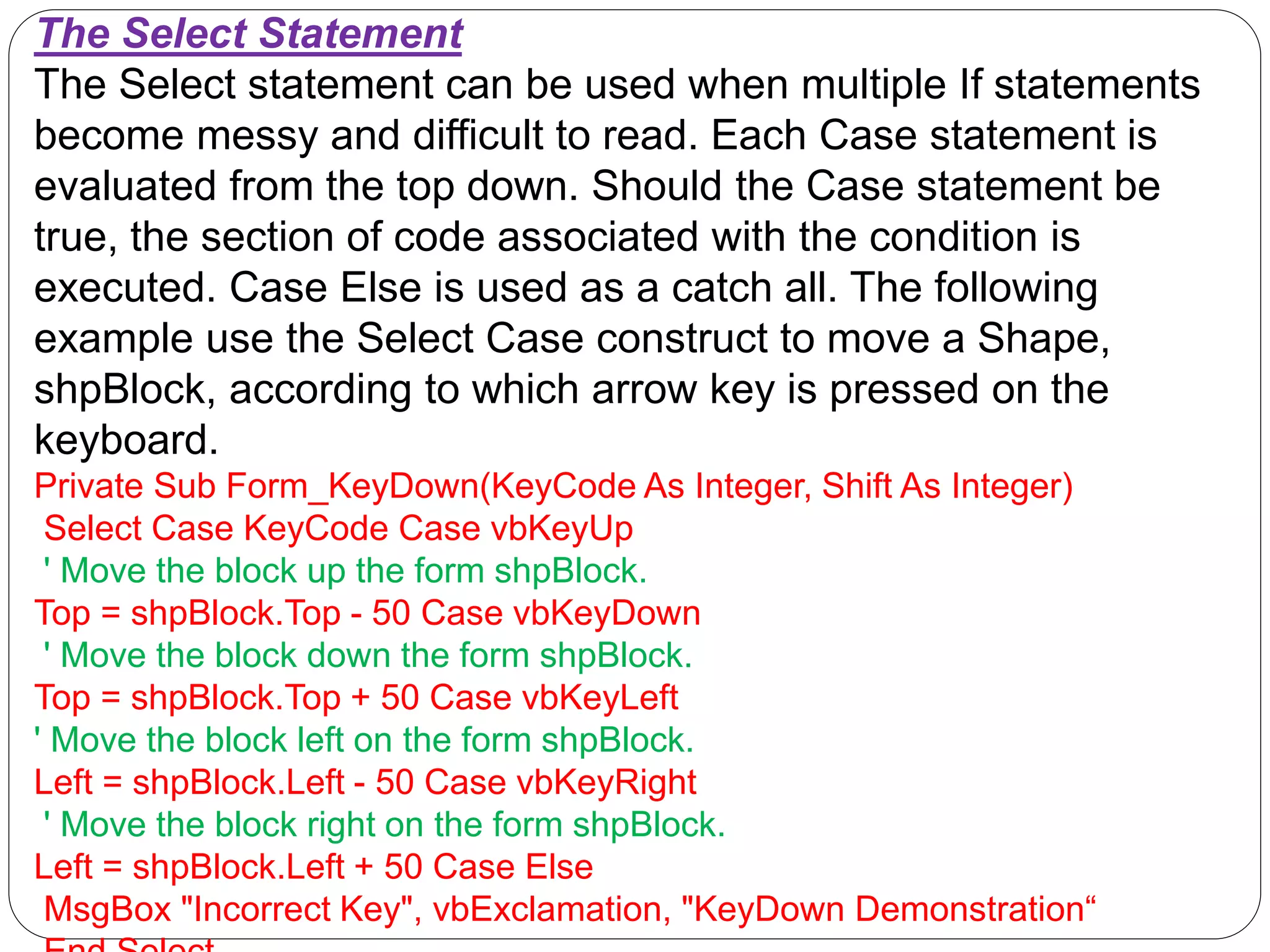 The Select Statement
The Select statement can be used when multiple If statements
become messy and difficult to read. Each Case statement is
evaluated from the top down. Should the Case statement be
true, the section of code associated with the condition is
executed. Case Else is used as a catch all. The following
example use the Select Case construct to move a Shape,
shpBlock, according to which arrow key is pressed on the
keyboard.
Private Sub Form_KeyDown(KeyCode As Integer, Shift As Integer)
Select Case KeyCode Case vbKeyUp
' Move the block up the form shpBlock.
Top = shpBlock.Top - 50 Case vbKeyDown
' Move the block down the form shpBlock.
Top = shpBlock.Top + 50 Case vbKeyLeft
' Move the block left on the form shpBlock.
Left = shpBlock.Left - 50 Case vbKeyRight
' Move the block right on the form shpBlock.
Left = shpBlock.Left + 50 Case Else
MsgBox "Incorrect Key", vbExclamation, "KeyDown Demonstration“
 