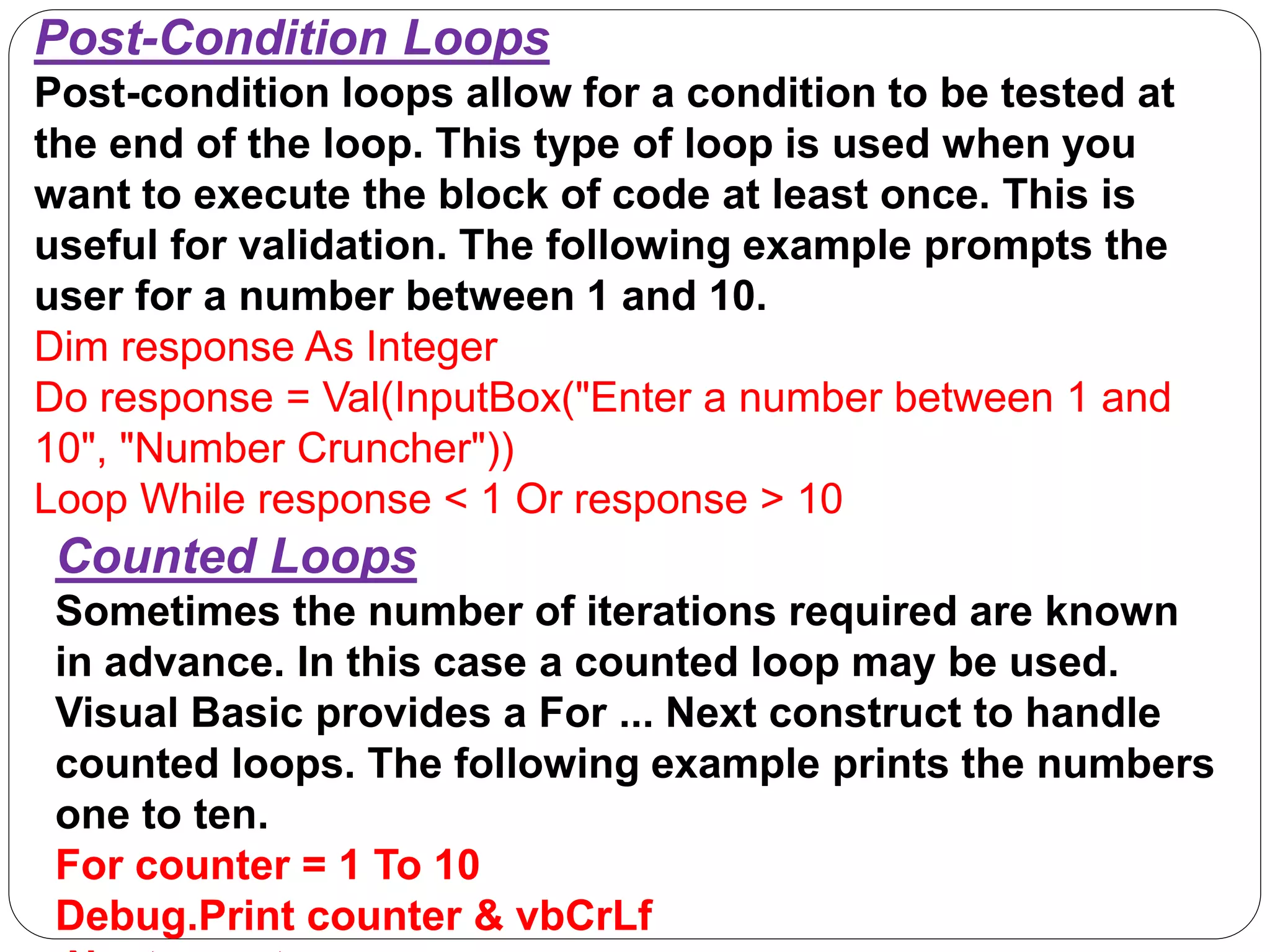 Post-Condition Loops
Post-condition loops allow for a condition to be tested at
the end of the loop. This type of loop is used when you
want to execute the block of code at least once. This is
useful for validation. The following example prompts the
user for a number between 1 and 10.
Dim response As Integer
Do response = Val(InputBox("Enter a number between 1 and
10", "Number Cruncher"))
Loop While response < 1 Or response > 10
Counted Loops
Sometimes the number of iterations required are known
in advance. In this case a counted loop may be used.
Visual Basic provides a For ... Next construct to handle
counted loops. The following example prints the numbers
one to ten.
For counter = 1 To 10
Debug.Print counter & vbCrLf
 