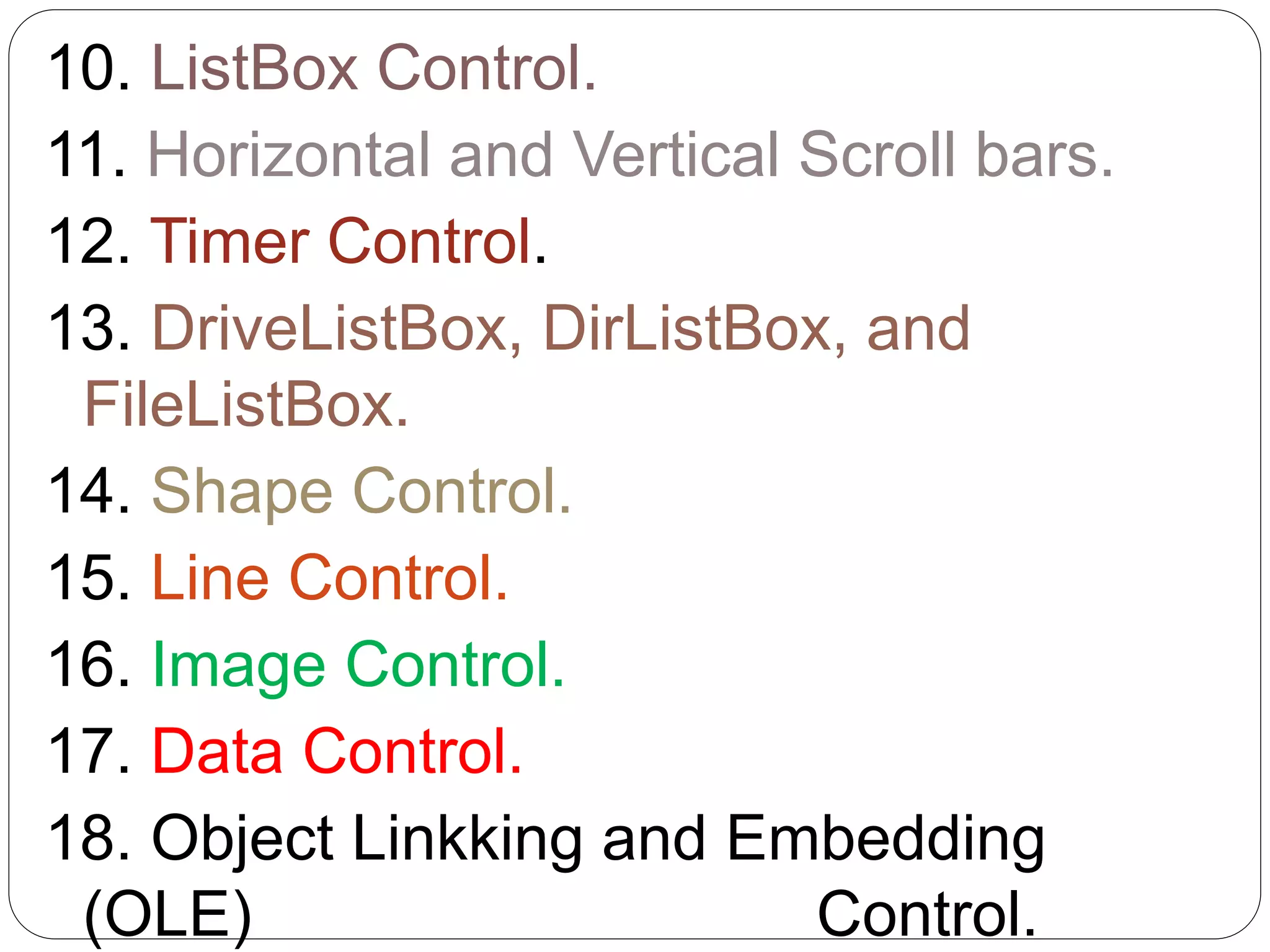 10. ListBox Control.
11. Horizontal and Vertical Scroll bars.
12. Timer Control.
13. DriveListBox, DirListBox, and
FileListBox.
14. Shape Control.
15. Line Control.
16. Image Control.
17. Data Control.
18. Object Linkking and Embedding
(OLE) Control.
 