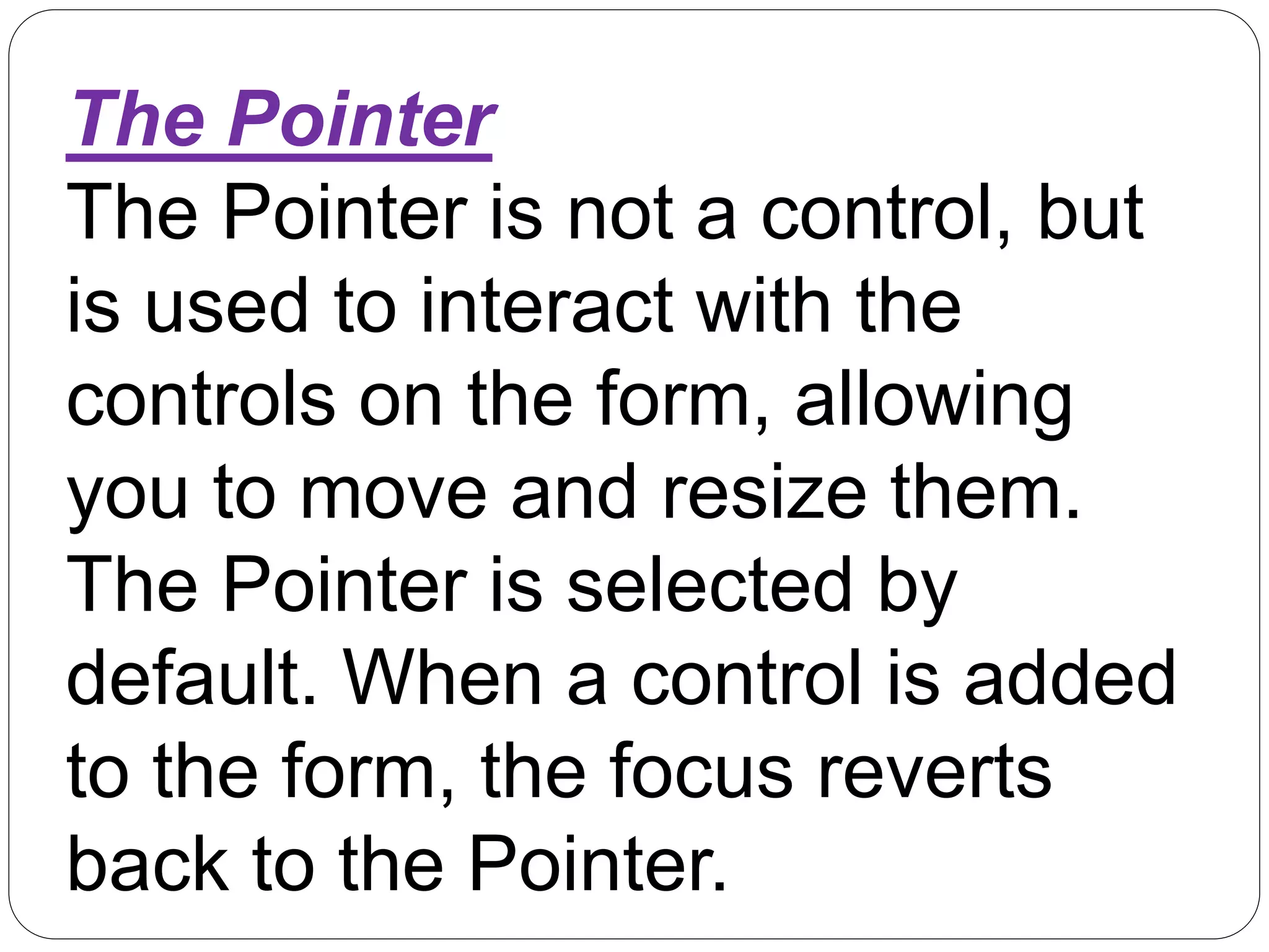The Pointer
The Pointer is not a control, but
is used to interact with the
controls on the form, allowing
you to move and resize them.
The Pointer is selected by
default. When a control is added
to the form, the focus reverts
back to the Pointer.
 