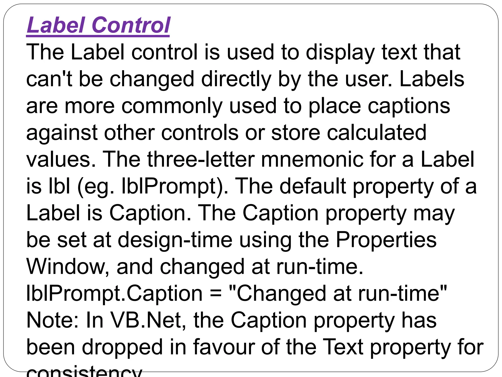 Label Control
The Label control is used to display text that
can't be changed directly by the user. Labels
are more commonly used to place captions
against other controls or store calculated
values. The three-letter mnemonic for a Label
is lbl (eg. lblPrompt). The default property of a
Label is Caption. The Caption property may
be set at design-time using the Properties
Window, and changed at run-time.
lblPrompt.Caption = "Changed at run-time"
Note: In VB.Net, the Caption property has
been dropped in favour of the Text property for
 