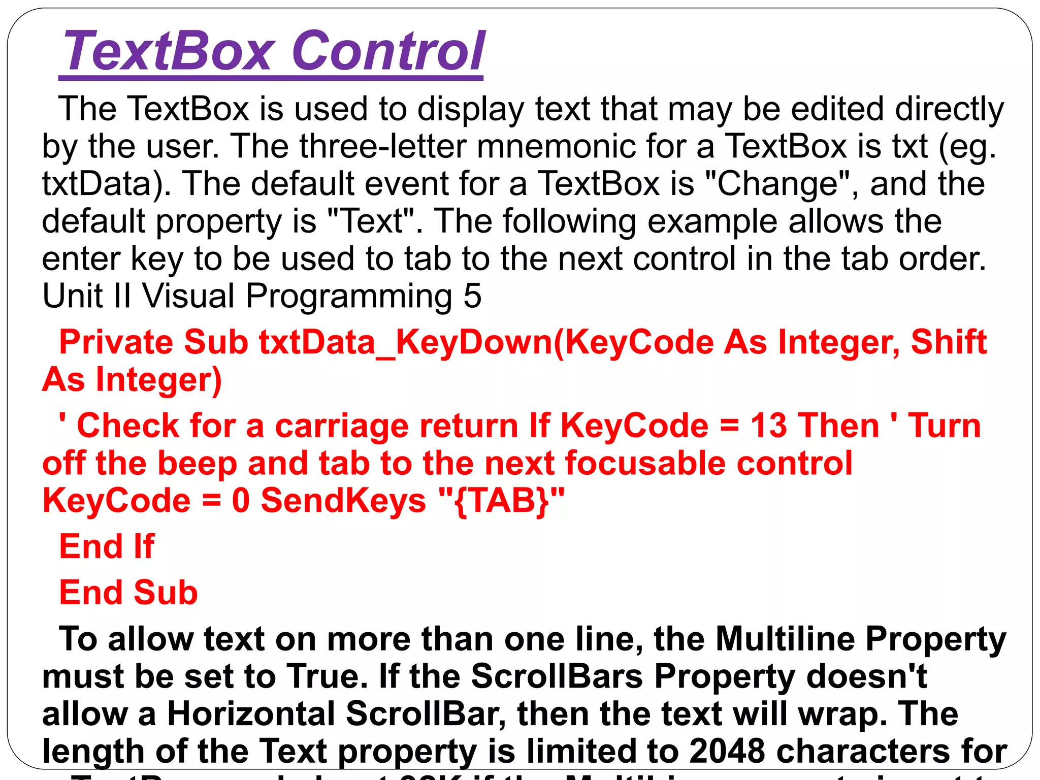 TextBox Control
The TextBox is used to display text that may be edited directly
by the user. The three-letter mnemonic for a TextBox is txt (eg.
txtData). The default event for a TextBox is "Change", and the
default property is "Text". The following example allows the
enter key to be used to tab to the next control in the tab order.
Unit II Visual Programming 5
Private Sub txtData_KeyDown(KeyCode As Integer, Shift
As Integer)
' Check for a carriage return If KeyCode = 13 Then ' Turn
off the beep and tab to the next focusable control
KeyCode = 0 SendKeys "{TAB}"
End If
End Sub
To allow text on more than one line, the Multiline Property
must be set to True. If the ScrollBars Property doesn't
allow a Horizontal ScrollBar, then the text will wrap. The
length of the Text property is limited to 2048 characters for
 