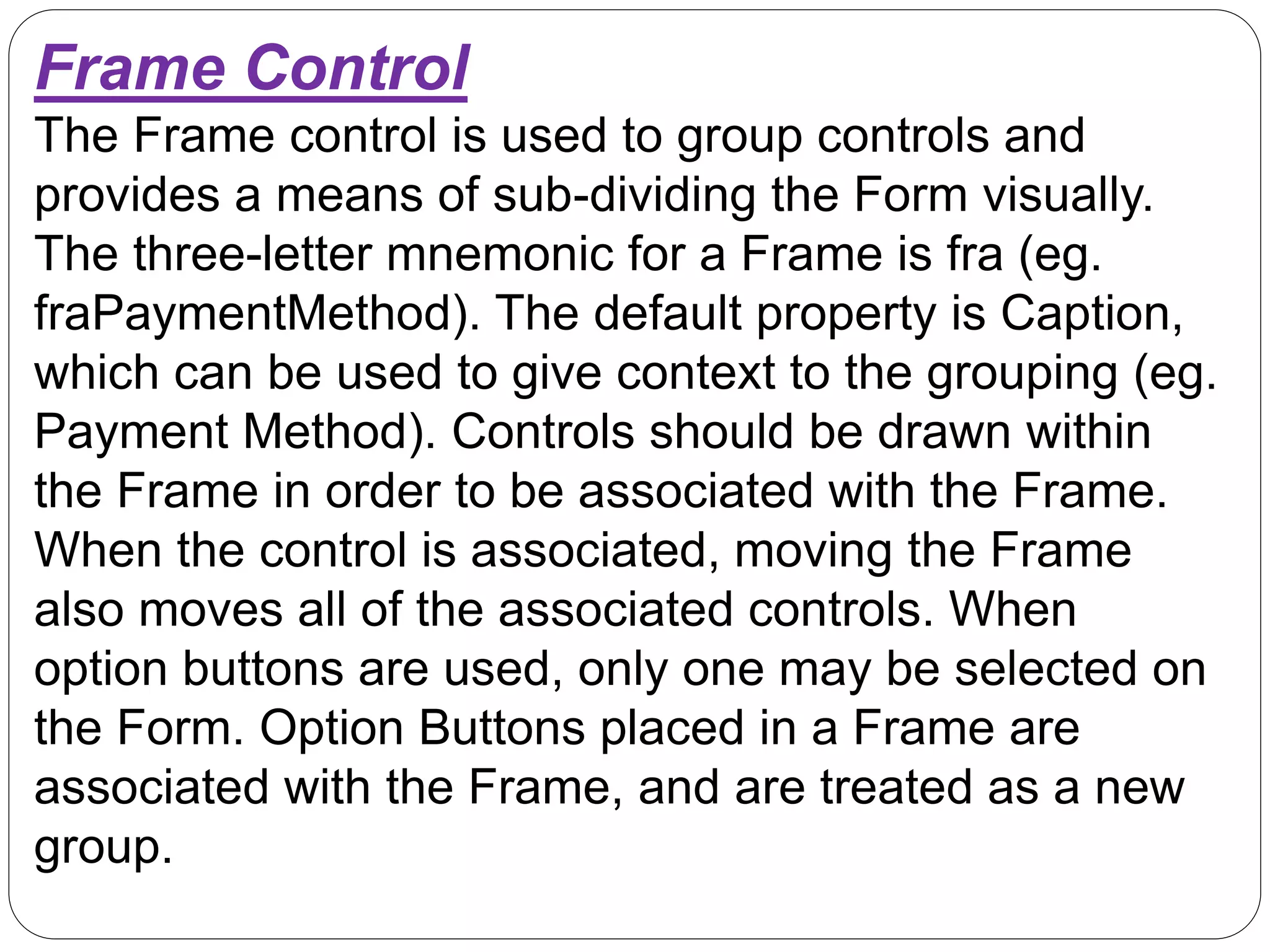 Frame Control
The Frame control is used to group controls and
provides a means of sub-dividing the Form visually.
The three-letter mnemonic for a Frame is fra (eg.
fraPaymentMethod). The default property is Caption,
which can be used to give context to the grouping (eg.
Payment Method). Controls should be drawn within
the Frame in order to be associated with the Frame.
When the control is associated, moving the Frame
also moves all of the associated controls. When
option buttons are used, only one may be selected on
the Form. Option Buttons placed in a Frame are
associated with the Frame, and are treated as a new
group.
 
