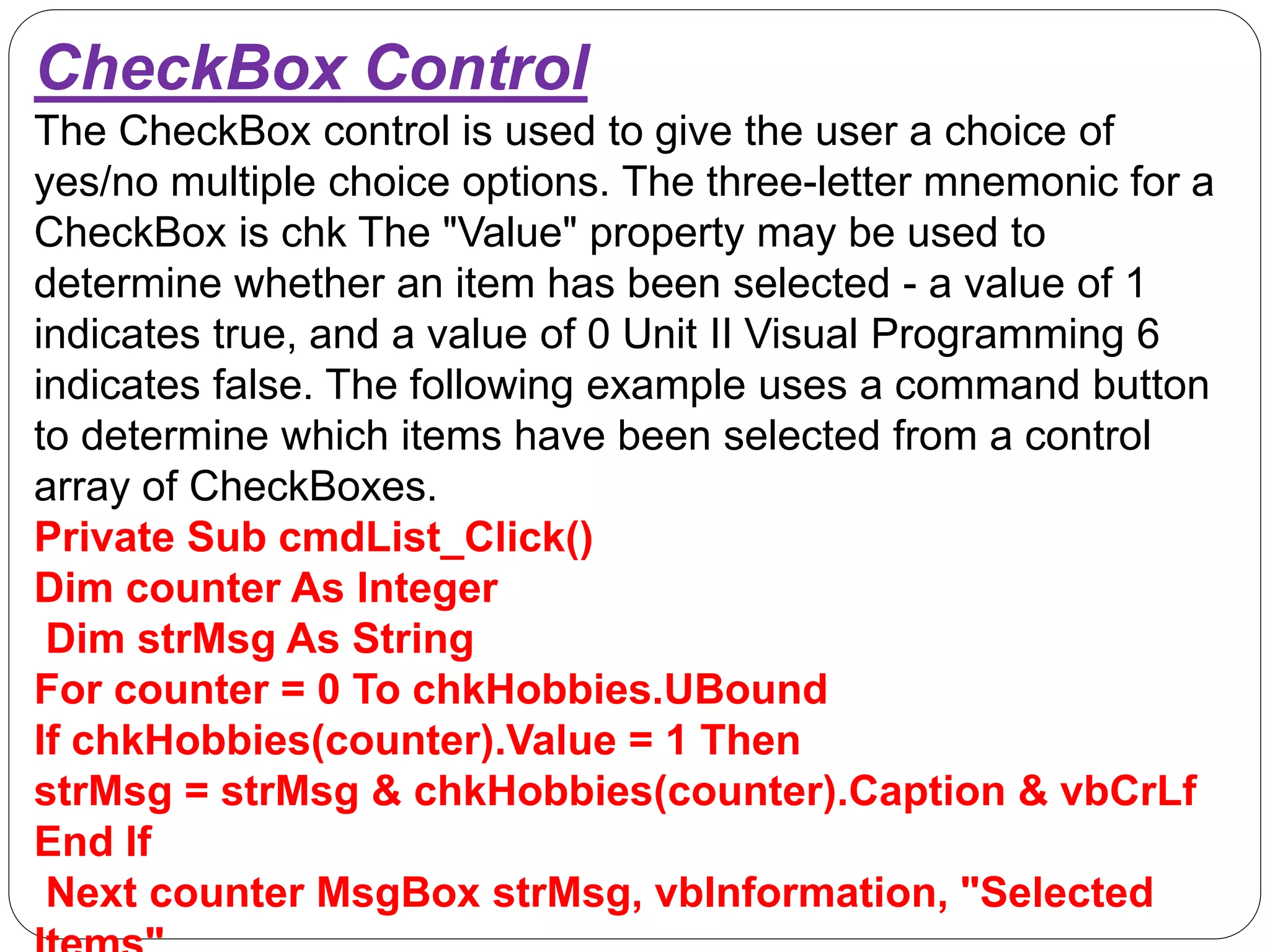 CheckBox Control
The CheckBox control is used to give the user a choice of
yes/no multiple choice options. The three-letter mnemonic for a
CheckBox is chk The "Value" property may be used to
determine whether an item has been selected - a value of 1
indicates true, and a value of 0 Unit II Visual Programming 6
indicates false. The following example uses a command button
to determine which items have been selected from a control
array of CheckBoxes.
Private Sub cmdList_Click()
Dim counter As Integer
Dim strMsg As String
For counter = 0 To chkHobbies.UBound
If chkHobbies(counter).Value = 1 Then
strMsg = strMsg & chkHobbies(counter).Caption & vbCrLf
End If
Next counter MsgBox strMsg, vbInformation, "Selected
 