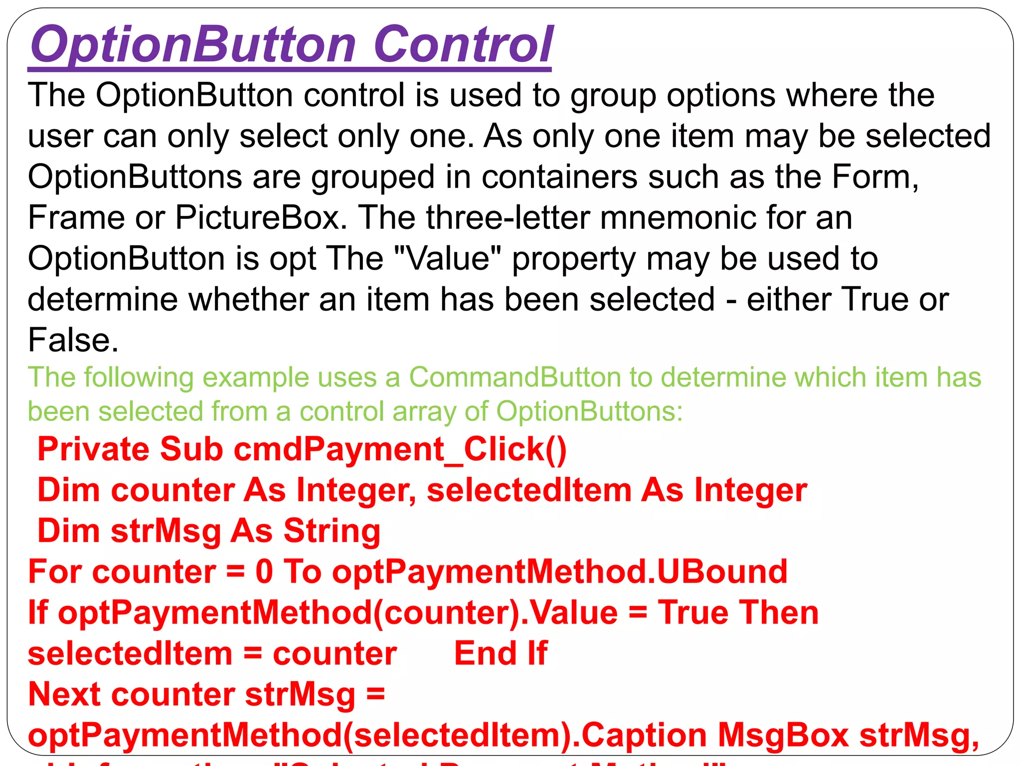 OptionButton Control
The OptionButton control is used to group options where the
user can only select only one. As only one item may be selected
OptionButtons are grouped in containers such as the Form,
Frame or PictureBox. The three-letter mnemonic for an
OptionButton is opt The "Value" property may be used to
determine whether an item has been selected - either True or
False.
The following example uses a CommandButton to determine which item has
been selected from a control array of OptionButtons:
Private Sub cmdPayment_Click()
Dim counter As Integer, selectedItem As Integer
Dim strMsg As String
For counter = 0 To optPaymentMethod.UBound
If optPaymentMethod(counter).Value = True Then
selectedItem = counter End If
Next counter strMsg =
optPaymentMethod(selectedItem).Caption MsgBox strMsg,
 