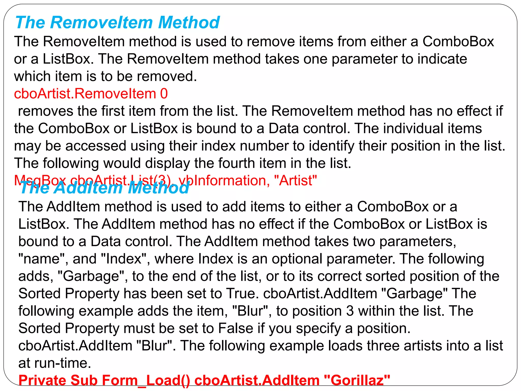The RemoveItem Method
The RemoveItem method is used to remove items from either a ComboBox
or a ListBox. The RemoveItem method takes one parameter to indicate
which item is to be removed.
cboArtist.RemoveItem 0
removes the first item from the list. The RemoveItem method has no effect if
the ComboBox or ListBox is bound to a Data control. The individual items
may be accessed using their index number to identify their position in the list.
The following would display the fourth item in the list.
MsgBox cboArtist.List(3), vbInformation, "Artist"
The AddItem Method
The AddItem method is used to add items to either a ComboBox or a
ListBox. The AddItem method has no effect if the ComboBox or ListBox is
bound to a Data control. The AddItem method takes two parameters,
"name", and "Index", where Index is an optional parameter. The following
adds, "Garbage", to the end of the list, or to its correct sorted position of the
Sorted Property has been set to True. cboArtist.AddItem "Garbage" The
following example adds the item, "Blur", to position 3 within the list. The
Sorted Property must be set to False if you specify a position.
cboArtist.AddItem "Blur". The following example loads three artists into a list
at run-time.
Private Sub Form_Load() cboArtist.AddItem "Gorillaz"
 