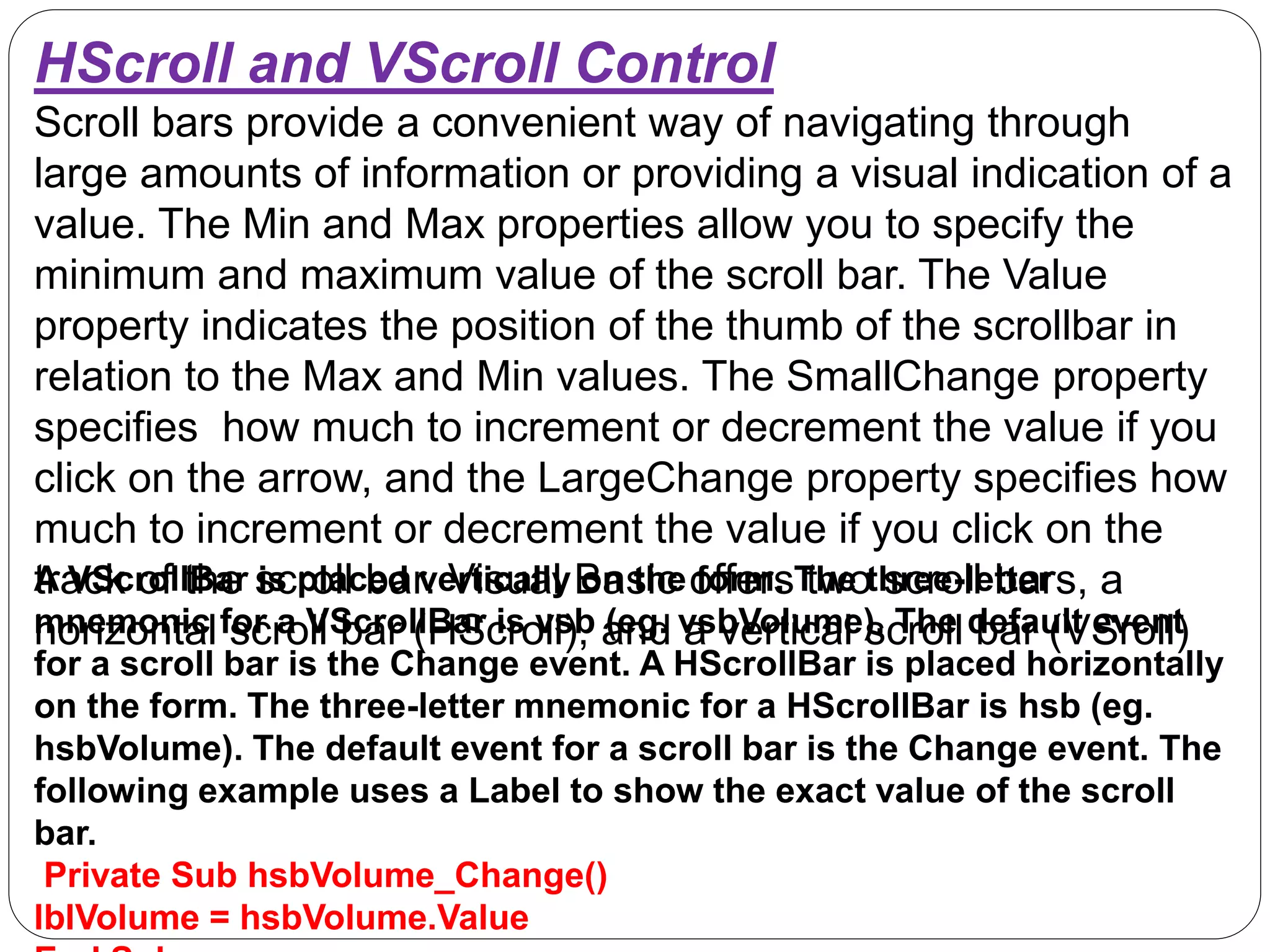 HScroll and VScroll Control
Scroll bars provide a convenient way of navigating through
large amounts of information or providing a visual indication of a
value. The Min and Max properties allow you to specify the
minimum and maximum value of the scroll bar. The Value
property indicates the position of the thumb of the scrollbar in
relation to the Max and Min values. The SmallChange property
specifies how much to increment or decrement the value if you
click on the arrow, and the LargeChange property specifies how
much to increment or decrement the value if you click on the
track of the scroll bar. Visual Basic offers two scroll bars, a
horizontal scroll bar (HScroll), and a vertical scroll bar (VSroll)
A VScrollBar is placed vertically on the form. The three-letter
mnemonic for a VScrollBar is vsb (eg. vsbVolume). The default event
for a scroll bar is the Change event. A HScrollBar is placed horizontally
on the form. The three-letter mnemonic for a HScrollBar is hsb (eg.
hsbVolume). The default event for a scroll bar is the Change event. The
following example uses a Label to show the exact value of the scroll
bar.
Private Sub hsbVolume_Change()
lblVolume = hsbVolume.Value
 