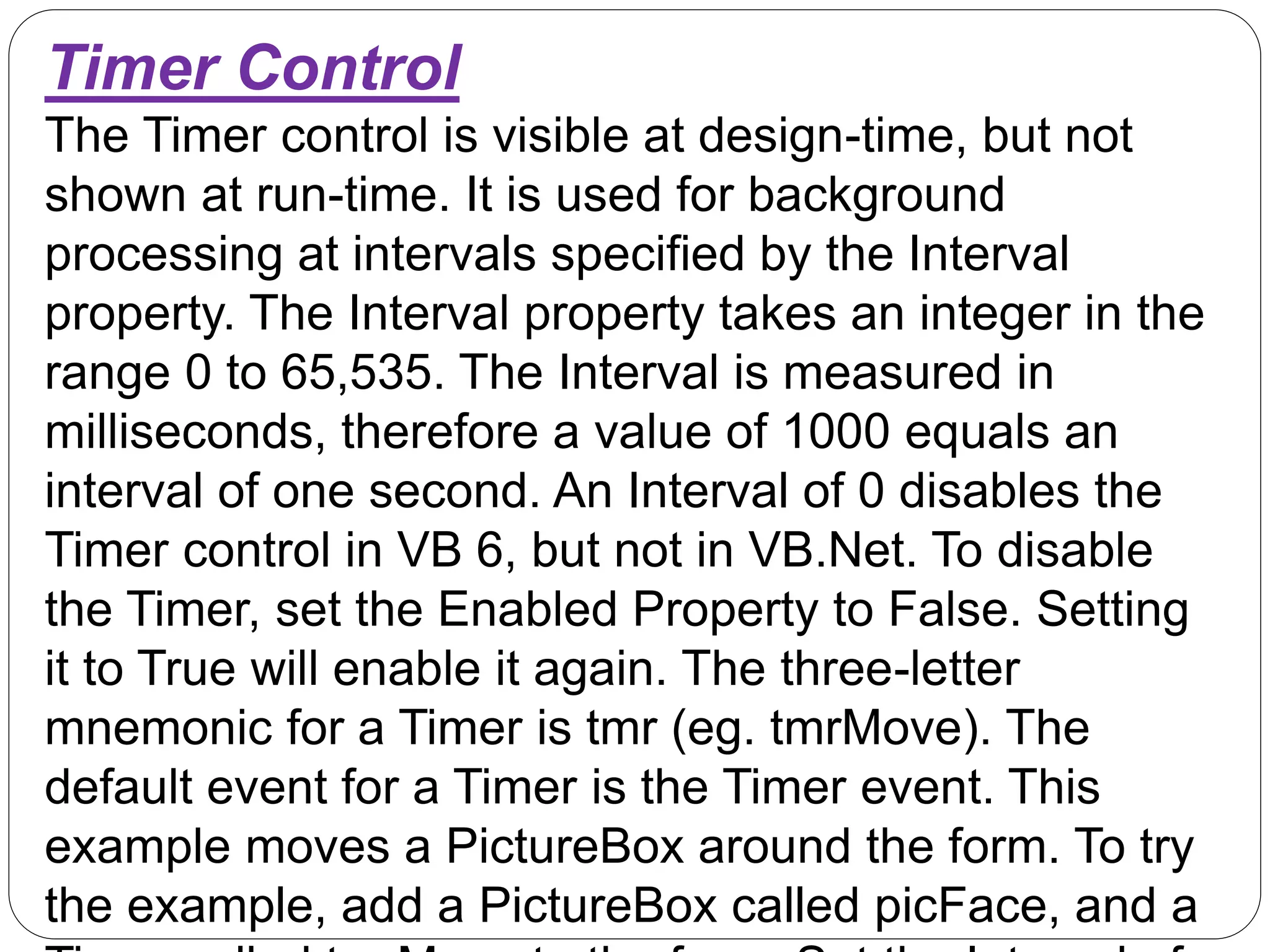 Timer Control
The Timer control is visible at design-time, but not
shown at run-time. It is used for background
processing at intervals specified by the Interval
property. The Interval property takes an integer in the
range 0 to 65,535. The Interval is measured in
milliseconds, therefore a value of 1000 equals an
interval of one second. An Interval of 0 disables the
Timer control in VB 6, but not in VB.Net. To disable
the Timer, set the Enabled Property to False. Setting
it to True will enable it again. The three-letter
mnemonic for a Timer is tmr (eg. tmrMove). The
default event for a Timer is the Timer event. This
example moves a PictureBox around the form. To try
the example, add a PictureBox called picFace, and a
 