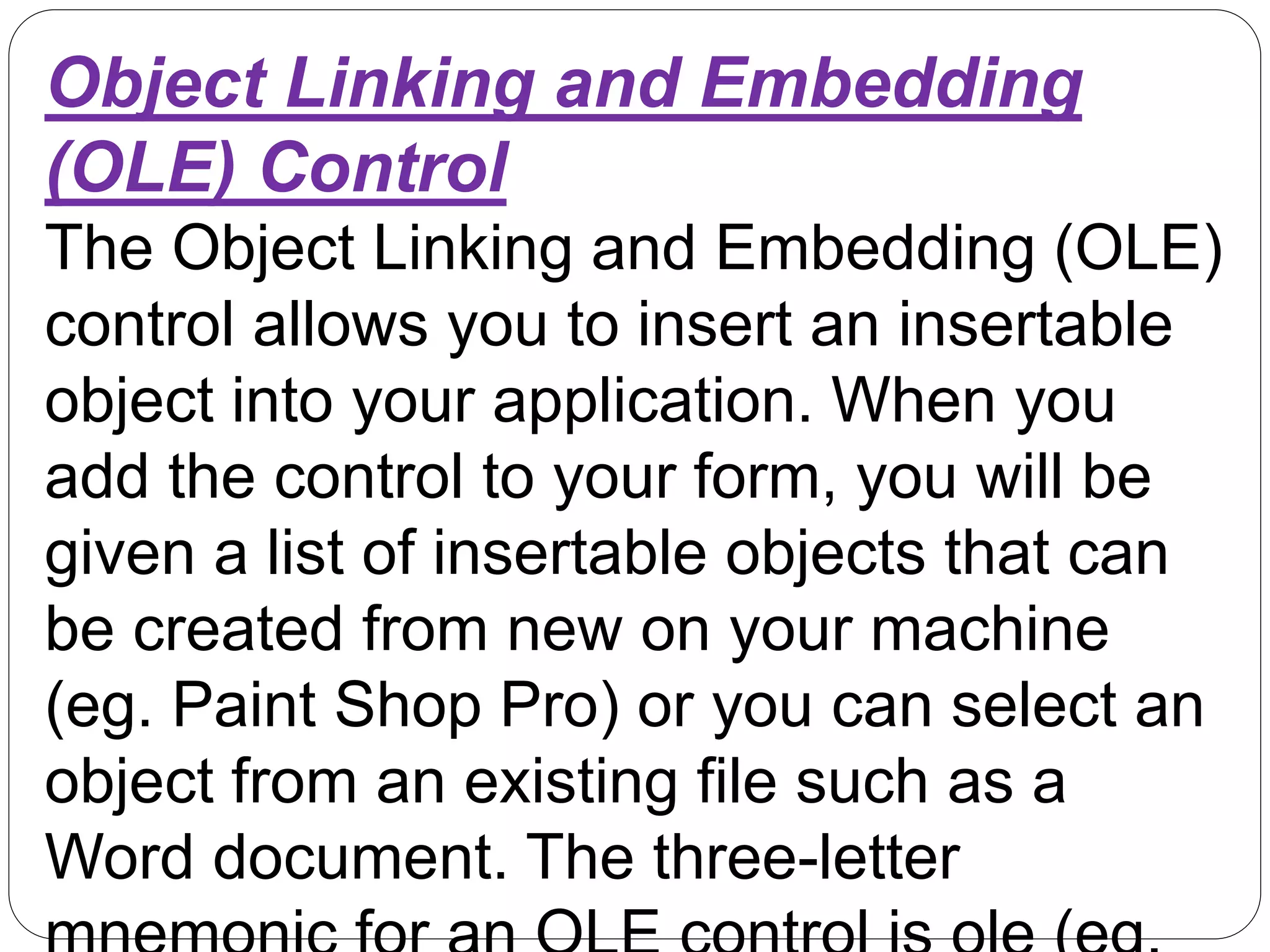 Object Linking and Embedding
(OLE) Control
The Object Linking and Embedding (OLE)
control allows you to insert an insertable
object into your application. When you
add the control to your form, you will be
given a list of insertable objects that can
be created from new on your machine
(eg. Paint Shop Pro) or you can select an
object from an existing file such as a
Word document. The three-letter
 