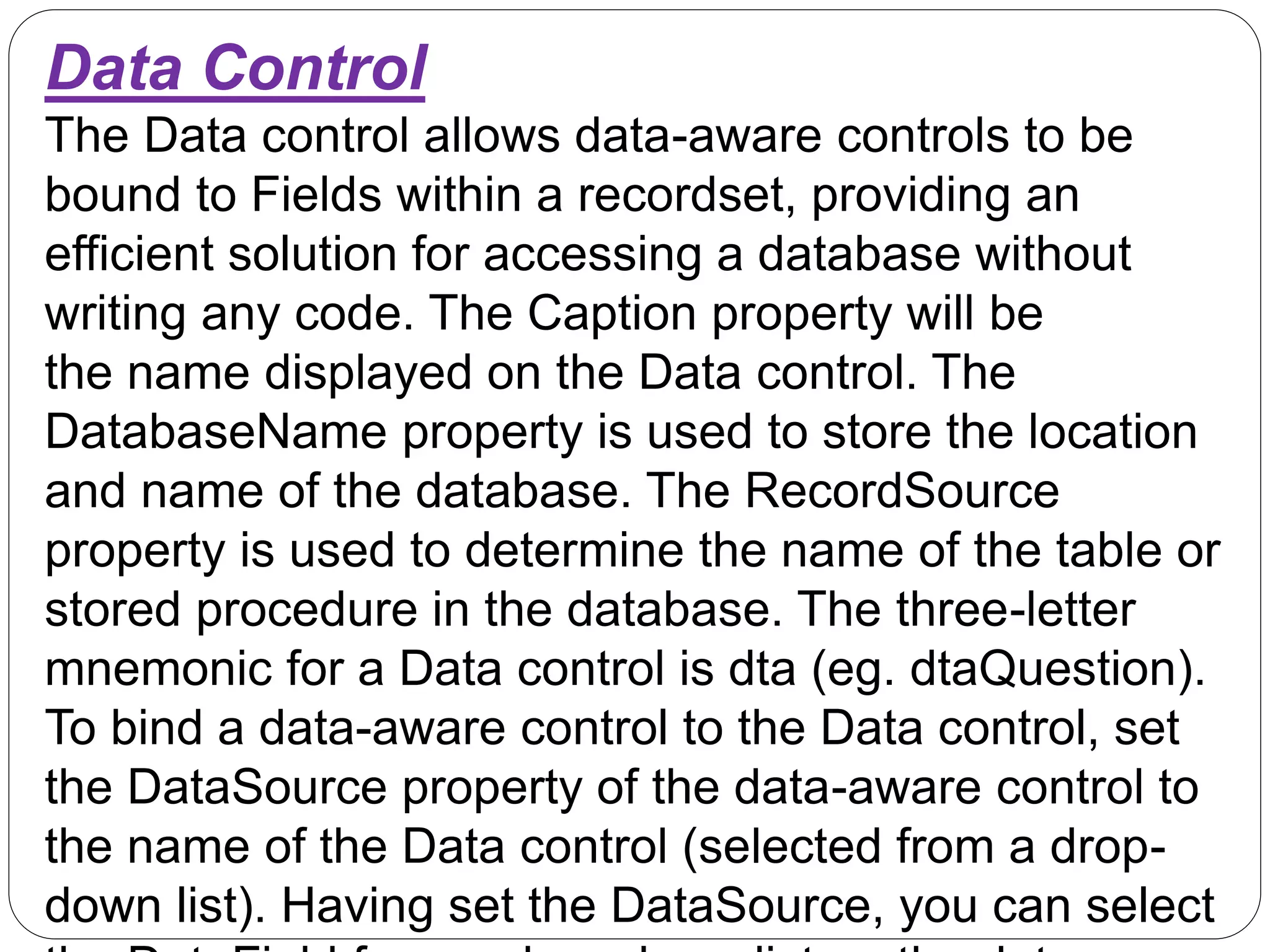 Data Control
The Data control allows data-aware controls to be
bound to Fields within a recordset, providing an
efficient solution for accessing a database without
writing any code. The Caption property will be
the name displayed on the Data control. The
DatabaseName property is used to store the location
and name of the database. The RecordSource
property is used to determine the name of the table or
stored procedure in the database. The three-letter
mnemonic for a Data control is dta (eg. dtaQuestion).
To bind a data-aware control to the Data control, set
the DataSource property of the data-aware control to
the name of the Data control (selected from a drop-
down list). Having set the DataSource, you can select
 