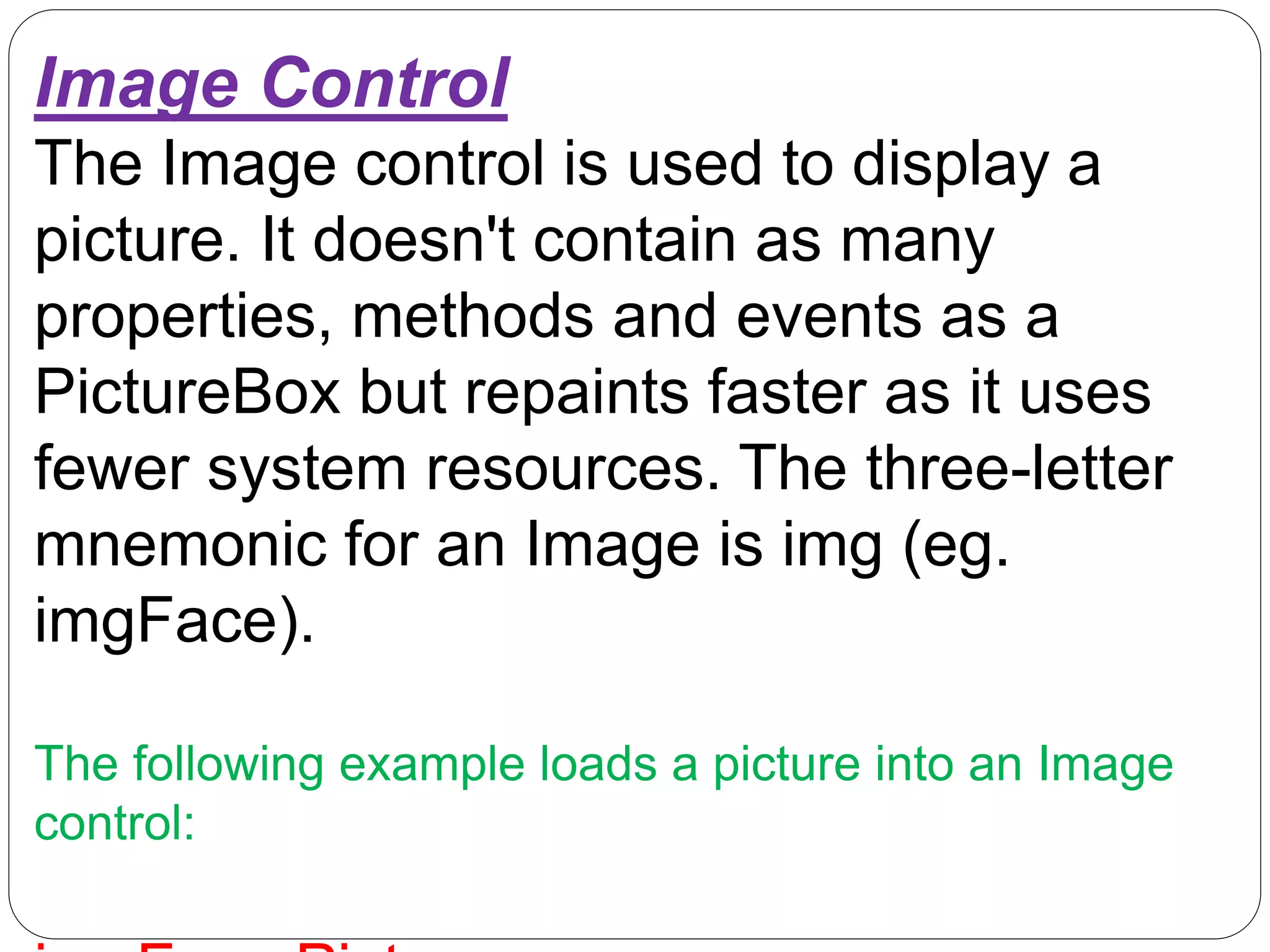Image Control
The Image control is used to display a
picture. It doesn't contain as many
properties, methods and events as a
PictureBox but repaints faster as it uses
fewer system resources. The three-letter
mnemonic for an Image is img (eg.
imgFace).
The following example loads a picture into an Image
control:
 