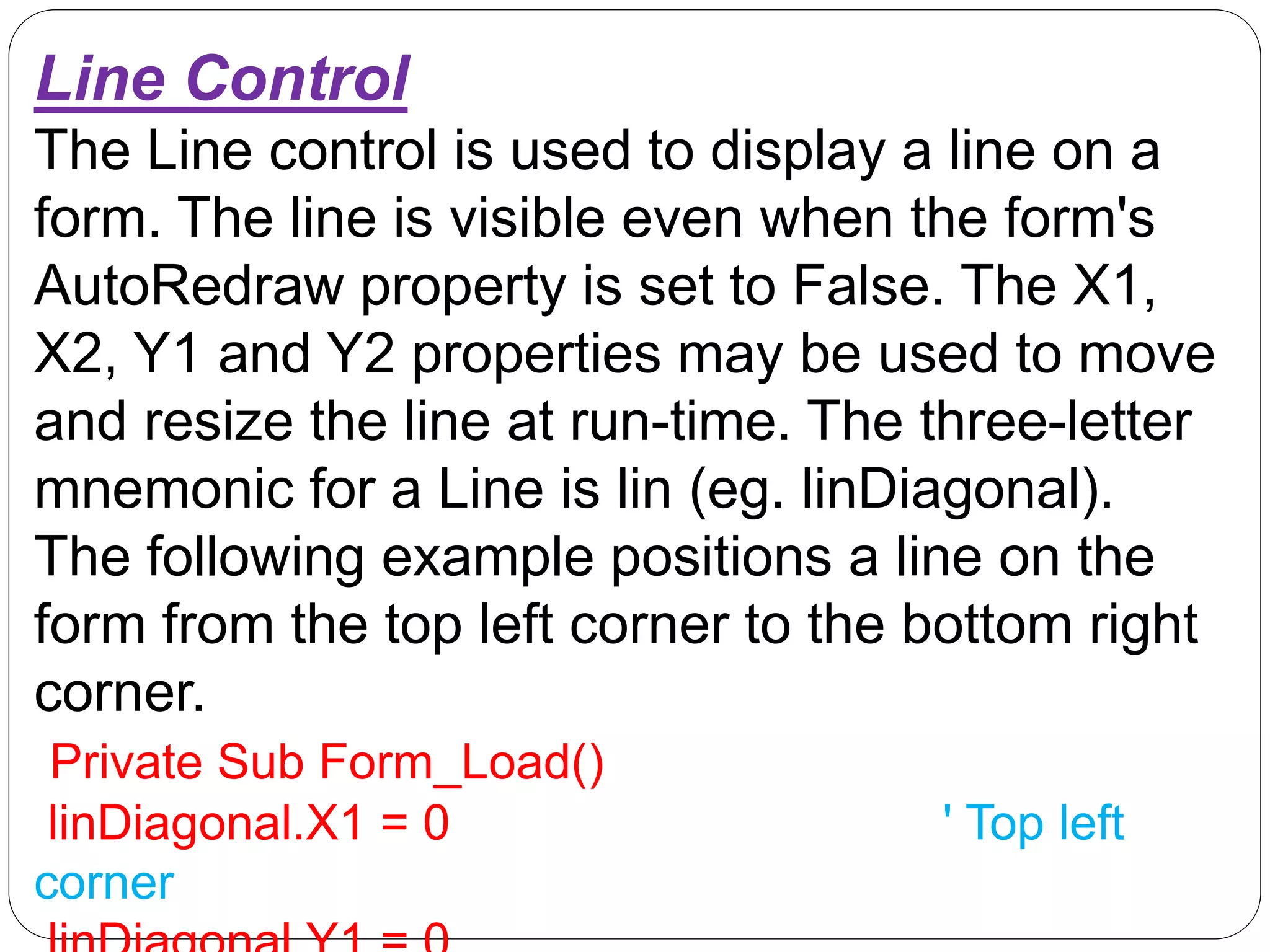 Line Control
The Line control is used to display a line on a
form. The line is visible even when the form's
AutoRedraw property is set to False. The X1,
X2, Y1 and Y2 properties may be used to move
and resize the line at run-time. The three-letter
mnemonic for a Line is lin (eg. linDiagonal).
The following example positions a line on the
form from the top left corner to the bottom right
corner.
Private Sub Form_Load()
linDiagonal.X1 = 0 ' Top left
corner
 