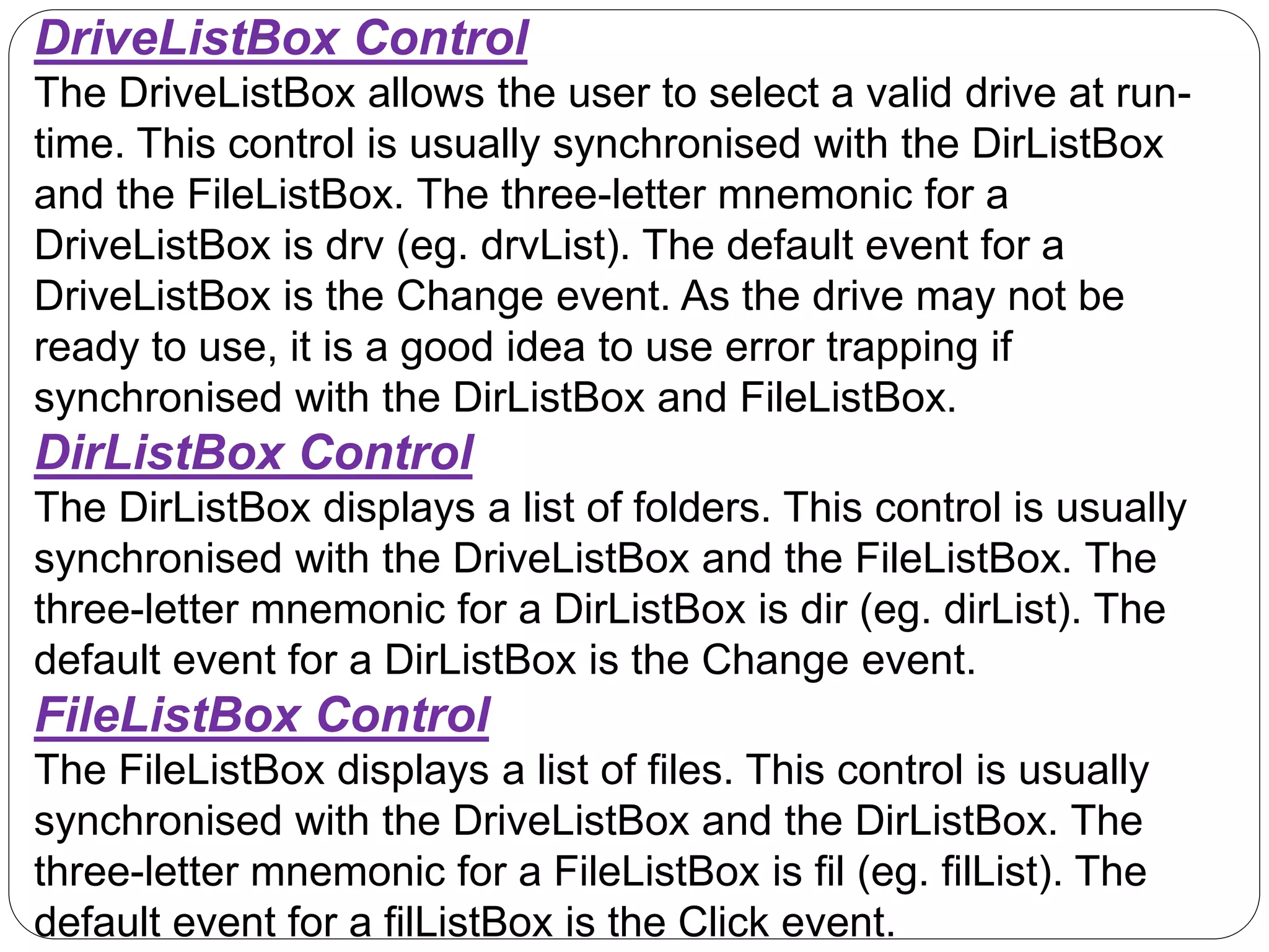DriveListBox Control
The DriveListBox allows the user to select a valid drive at run-
time. This control is usually synchronised with the DirListBox
and the FileListBox. The three-letter mnemonic for a
DriveListBox is drv (eg. drvList). The default event for a
DriveListBox is the Change event. As the drive may not be
ready to use, it is a good idea to use error trapping if
synchronised with the DirListBox and FileListBox.
DirListBox Control
The DirListBox displays a list of folders. This control is usually
synchronised with the DriveListBox and the FileListBox. The
three-letter mnemonic for a DirListBox is dir (eg. dirList). The
default event for a DirListBox is the Change event.
FileListBox Control
The FileListBox displays a list of files. This control is usually
synchronised with the DriveListBox and the DirListBox. The
three-letter mnemonic for a FileListBox is fil (eg. filList). The
default event for a filListBox is the Click event.
 