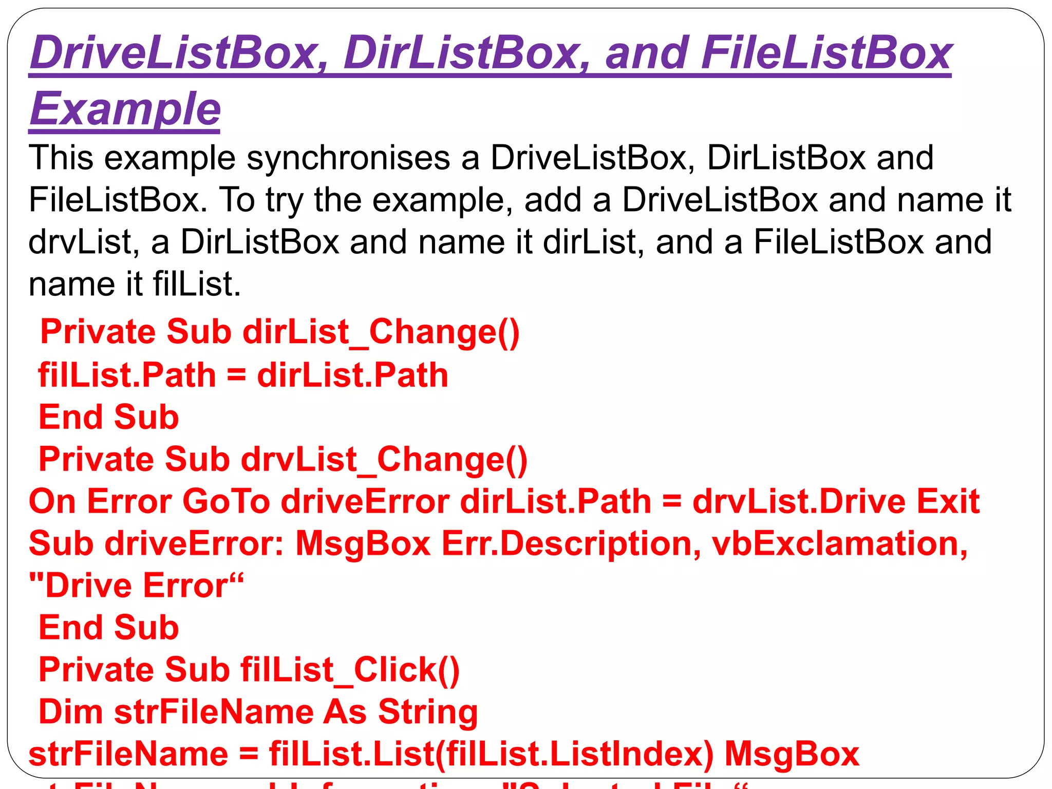 DriveListBox, DirListBox, and FileListBox
Example
This example synchronises a DriveListBox, DirListBox and
FileListBox. To try the example, add a DriveListBox and name it
drvList, a DirListBox and name it dirList, and a FileListBox and
name it filList.
Private Sub dirList_Change()
filList.Path = dirList.Path
End Sub
Private Sub drvList_Change()
On Error GoTo driveError dirList.Path = drvList.Drive Exit
Sub driveError: MsgBox Err.Description, vbExclamation,
"Drive Error“
End Sub
Private Sub filList_Click()
Dim strFileName As String
strFileName = filList.List(filList.ListIndex) MsgBox
 