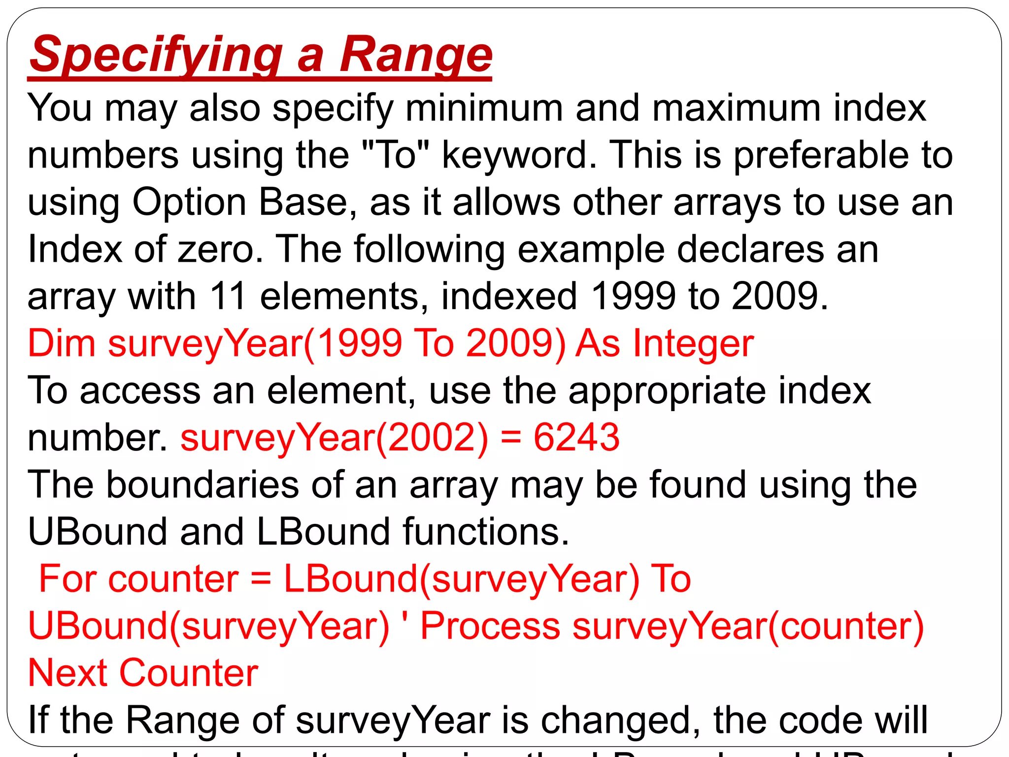Specifying a Range
You may also specify minimum and maximum index
numbers using the "To" keyword. This is preferable to
using Option Base, as it allows other arrays to use an
Index of zero. The following example declares an
array with 11 elements, indexed 1999 to 2009.
Dim surveyYear(1999 To 2009) As Integer
To access an element, use the appropriate index
number. surveyYear(2002) = 6243
The boundaries of an array may be found using the
UBound and LBound functions.
For counter = LBound(surveyYear) To
UBound(surveyYear) ' Process surveyYear(counter)
Next Counter
If the Range of surveyYear is changed, the code will
 