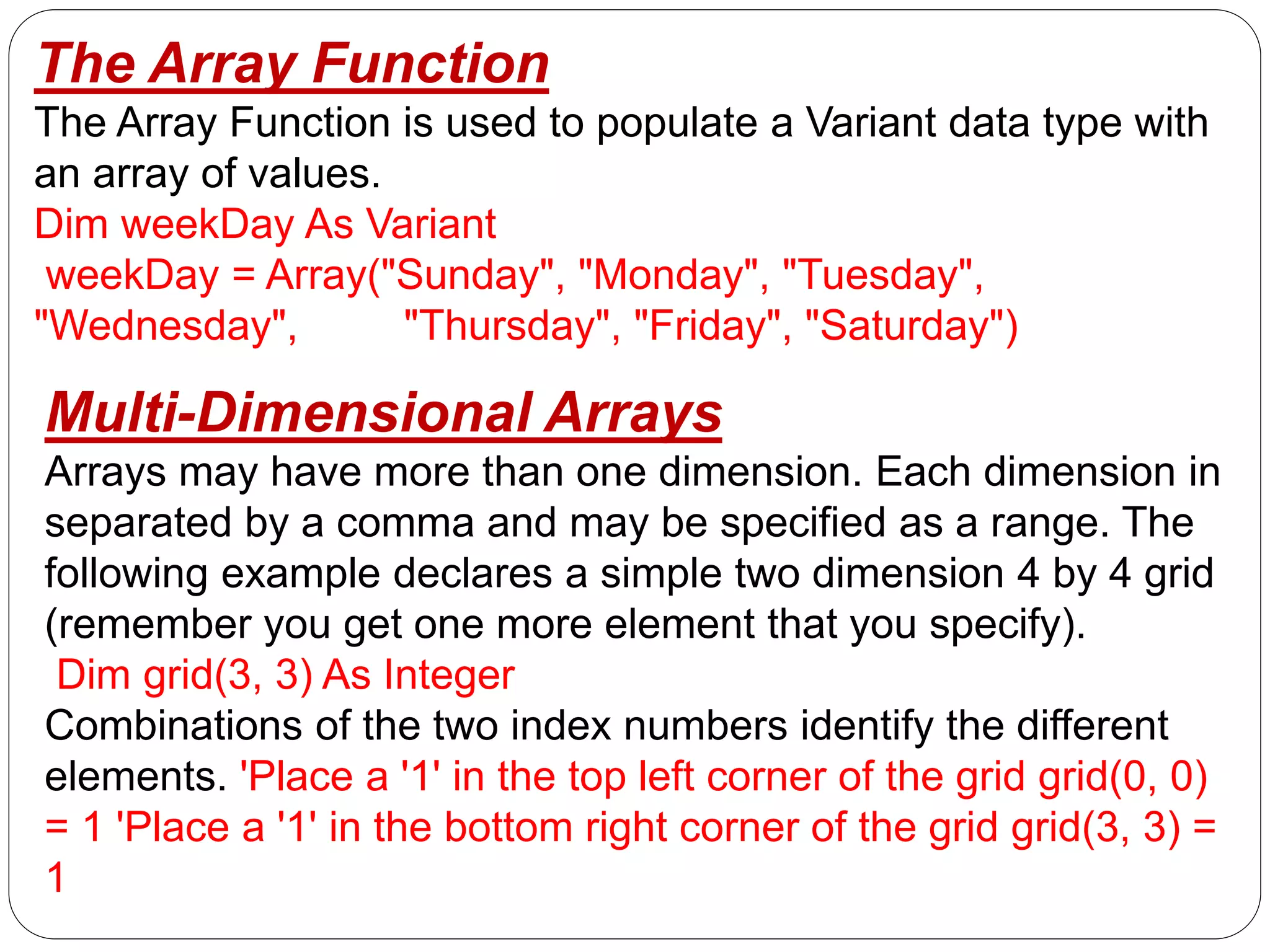 The Array Function
The Array Function is used to populate a Variant data type with
an array of values.
Dim weekDay As Variant
weekDay = Array("Sunday", "Monday", "Tuesday",
"Wednesday", "Thursday", "Friday", "Saturday")
Multi-Dimensional Arrays
Arrays may have more than one dimension. Each dimension in
separated by a comma and may be specified as a range. The
following example declares a simple two dimension 4 by 4 grid
(remember you get one more element that you specify).
Dim grid(3, 3) As Integer
Combinations of the two index numbers identify the different
elements. 'Place a '1' in the top left corner of the grid grid(0, 0)
= 1 'Place a '1' in the bottom right corner of the grid grid(3, 3) =
1
 
