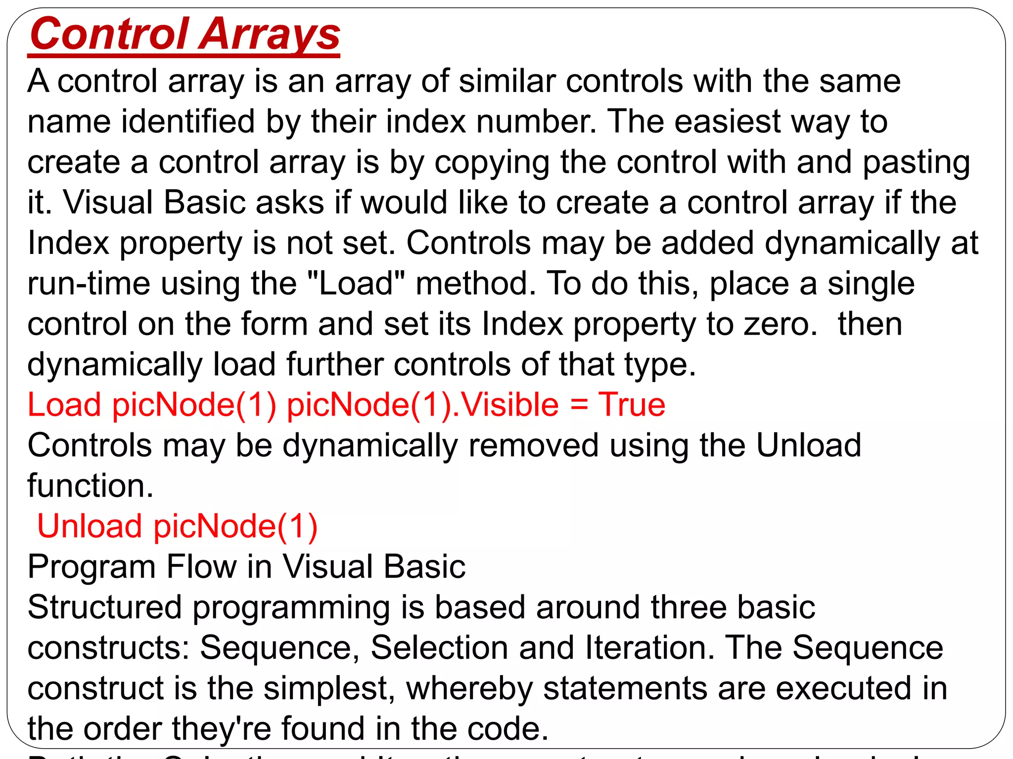 Control Arrays
A control array is an array of similar controls with the same
name identified by their index number. The easiest way to
create a control array is by copying the control with and pasting
it. Visual Basic asks if would like to create a control array if the
Index property is not set. Controls may be added dynamically at
run-time using the "Load" method. To do this, place a single
control on the form and set its Index property to zero. then
dynamically load further controls of that type.
Load picNode(1) picNode(1).Visible = True
Controls may be dynamically removed using the Unload
function.
Unload picNode(1)
Program Flow in Visual Basic
Structured programming is based around three basic
constructs: Sequence, Selection and Iteration. The Sequence
construct is the simplest, whereby statements are executed in
the order they're found in the code.
 