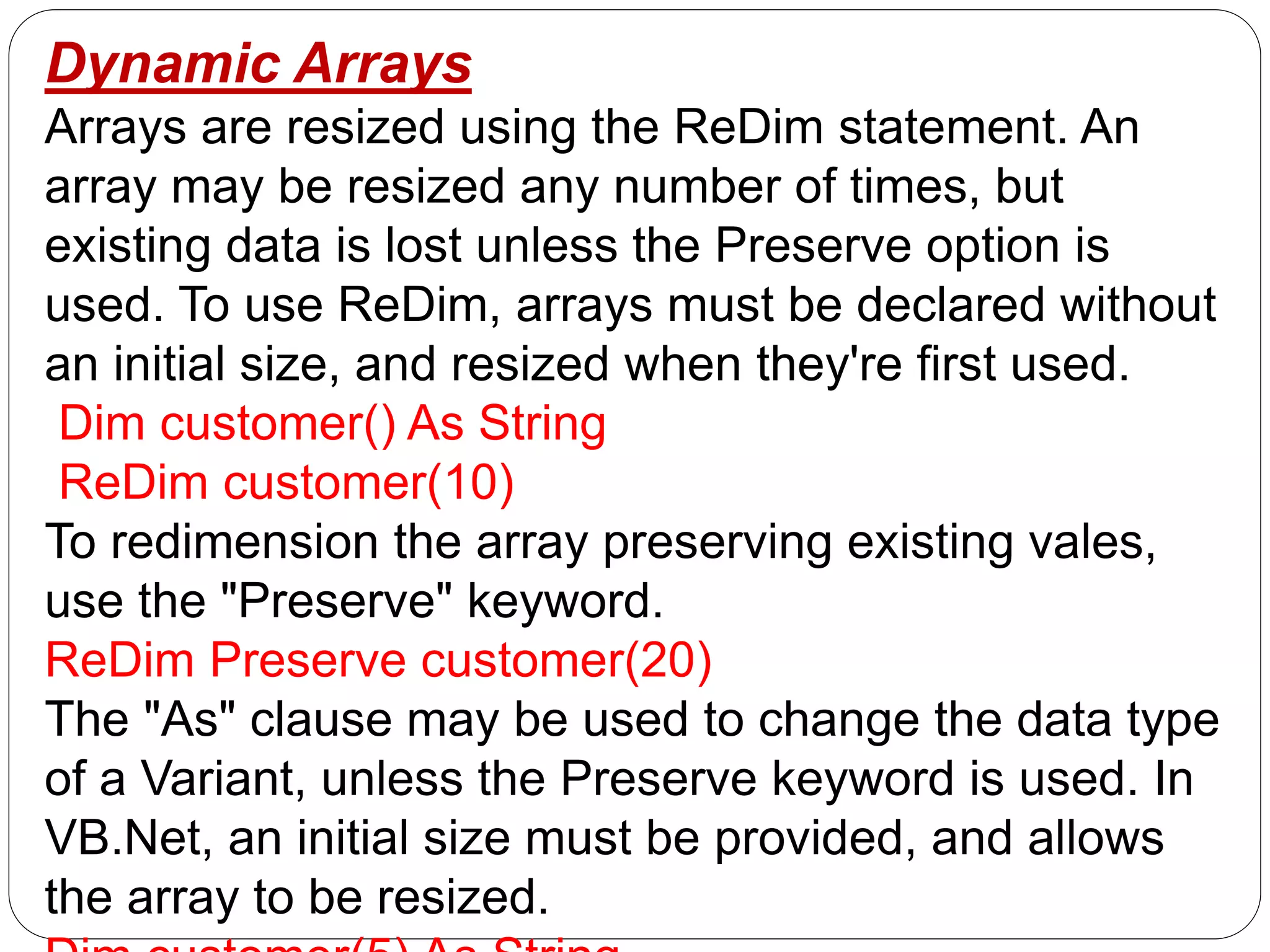 Dynamic Arrays
Arrays are resized using the ReDim statement. An
array may be resized any number of times, but
existing data is lost unless the Preserve option is
used. To use ReDim, arrays must be declared without
an initial size, and resized when they're first used.
Dim customer() As String
ReDim customer(10)
To redimension the array preserving existing vales,
use the "Preserve" keyword.
ReDim Preserve customer(20)
The "As" clause may be used to change the data type
of a Variant, unless the Preserve keyword is used. In
VB.Net, an initial size must be provided, and allows
the array to be resized.
 