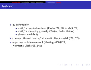 introduction formulation results extensions motivation history
history:
by community
math/cs: spectral methods (Fiedler ’74, Shi + Malik ’00)
math/cs: clustering generally (Taskar, Koller, Getoor)
physics: modularity
common thread: test w/ stochastic block model (’76, ’83)
ergo: use as inference tool (Hastings 0604429,
Newman+Liecht 061148)
chris.wiggins@columbia.edu 22.2.12 vbmod.sourceforge.net
 