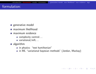 introduction formulation results extensions generative model max likelihood max evidence algo
formulation:
generative model
maximum likelihood
maximum evidence
complexity control. . .
variational/mft. . .
algorithm
in physics: “test hamiltonian”
in ML “variational bayesian methods” (Jordan, Mackay)
chris.wiggins@columbia.edu 22.2.12 vbmod.sourceforge.net
 
