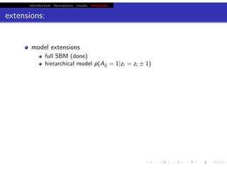 introduction formulation results extensions
extensions:
model extensions
full SBM (done)
hierarchical model p(Aij = 1|zi = zi ± 1)
hierarchical modeling (ensemble of graphs)
p(D|u, K) = ΠL
i dϑi p(D|ϑi )p(ϑi |u, K)
Rd
embedding (latent are real)
more ‘rigorous’ SOM?
‘correct’ for degree (allow variable aﬃnity) (cf. Bader, Karrer)
algorithm extensions
BP (see earlier talks)
map-reduce
cvmod (model selection via cross validation)
chris.wiggins@columbia.edu 22.2.12 vbmod.sourceforge.net
 