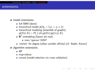 introduction formulation results extensions
extensions:
model extensions
full SBM (done)
hierarchical model p(Aij = 1|zi = zi ± 1)
hierarchical modeling (ensemble of graphs)
p(D|u, K) = ΠL
i dϑi p(D|ϑi )p(ϑi |u, K)
Rd
embedding (latent are real)
more ‘rigorous’ SOM?
‘correct’ for degree (allow variable aﬃnity) (cf. Bader, Karrer)
algorithm extensions
BP (see earlier talks)
map-reduce
cvmod (model selection via cross validation)
chris.wiggins@columbia.edu 22.2.12 vbmod.sourceforge.net
 