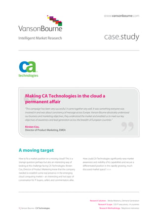 www.vansonbourne.com

case.study

Making CA Technologies in the cloud a
permanent affair
“This campaign has been very successful. It came together very well. It was something everyone was
involved in and was about consistency of message across Europe. Vanson Bourne absolutely understood
our business and marketing objectives, they understood the market and enabled us to meet our key
objectives of awareness and lead generation across the breadth of European countries.”
Kirsten Cox,
Director of Product Marketing, EMEA

A moving target
How to fix a market position on a moving cloud? This is a
strange question perhaps but also an interesting way of
looking at the challenge facing CA Technologies. Kirsten
Cox, Director of Product Marketing knew that the company
needed to establish some real presence in the emerging
cloud computing market – an interesting and hot topic of
conversation for IT buyers, sellers and commentators alike.

How could CA Technologies significantly raise market
awareness and visibility of its capabilities and secure a
differentiated position in this rapidly growing, much
discussed market space? >>>

Research Solution: Media Relations, Demand Generation
Research Scope: 550 IT executives; 14 countries
1 | Vanson Bourne - CA Technologies

Research Methodology: Telephone interviews

 