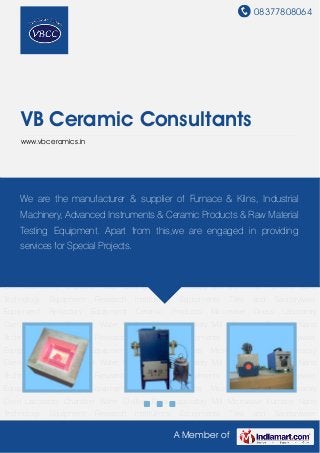 08377808064
A Member of
VB Ceramic Consultants
www.vbceramics.in
Microwave Furnace Nano Technology Equipment Research Institutions Equipments Tiles and
Sanitaryware Equipment Refractory Equipment Ceramic Products Microwave Driers Laboratory
Oven Laboratory Chamber Water Chilling Plant Laboratory Mill Microwave Furnace Nano
Technology Equipment Research Institutions Equipments Tiles and Sanitaryware
Equipment Refractory Equipment Ceramic Products Microwave Driers Laboratory
Oven Laboratory Chamber Water Chilling Plant Laboratory Mill Microwave Furnace Nano
Technology Equipment Research Institutions Equipments Tiles and Sanitaryware
Equipment Refractory Equipment Ceramic Products Microwave Driers Laboratory
Oven Laboratory Chamber Water Chilling Plant Laboratory Mill Microwave Furnace Nano
Technology Equipment Research Institutions Equipments Tiles and Sanitaryware
Equipment Refractory Equipment Ceramic Products Microwave Driers Laboratory
Oven Laboratory Chamber Water Chilling Plant Laboratory Mill Microwave Furnace Nano
Technology Equipment Research Institutions Equipments Tiles and Sanitaryware
Equipment Refractory Equipment Ceramic Products Microwave Driers Laboratory
Oven Laboratory Chamber Water Chilling Plant Laboratory Mill Microwave Furnace Nano
Technology Equipment Research Institutions Equipments Tiles and Sanitaryware
Equipment Refractory Equipment Ceramic Products Microwave Driers Laboratory
Oven Laboratory Chamber Water Chilling Plant Laboratory Mill Microwave Furnace Nano
Technology Equipment Research Institutions Equipments Tiles and Sanitaryware
We are the manufacturer & supplier of Furnace & Kilns, Industrial
Machinery, Advanced Instruments & Ceramic Products & Raw Material
Testing Equipment. Apart from this,we are engaged in providing
services for Special Projects.
 