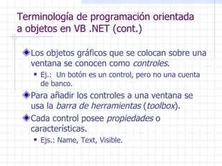 Terminología de programación orientada a objetos en VB .NET (cont.) Los objetos gráficos que se colocan sobre una ventana se conocen como  controles . Ej.:  Un botón es un control, pero no una cuenta de banco. Para añadir los controles a una ventana se usa la  barra de herramientas  ( toolbox ). Cada control posee  propiedades  o características. Ejs.: Name, Text, Visible. 